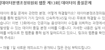 데이터 품질 문제와 관련한 분쟁, 어떻게 해결할까요? 데이터분쟁조정위원회를 통해 법원까지 가지 않아도 신속하게(45일 이내) 무료로 해결할 수 있습니다! 이번 13화에서는 인공지능 음성데이터 수집을 의뢰하는 과정에서 발생할 수 있는 데이터 품질 분쟁 사례를 다룹니다. 자세한 내용은 실제 사례를 바탕으로 한 웹툰을 통해 쉽게 알려드리고 있으니, 링크의 웹툰을 확인해 주세요! * 매월 1일 새로운 에피소드가 공개되니 많은 관심 부탁드립니다.