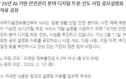 과학기술정보통신부와 NIA는 질병·생활·산업 안전 분야의 사전 예측·예방이 가능한 AI·디지털 트윈 서비스 개발·실증을 지원하기 위해 「AI기반 안전관리 분야 디지털 트윈 선도」 사업을 추진하고 있습니다. 지난 2월 11일 개최한 공모 설명회 자료를 공유하오니 사업 개요, 지원 사항, 지원 자격, 추진 일정 등을 확인하시고 관심 있는 기관의 많은 참여 바랍니다. o 지원 규모 : 과제당 정부출연금 9.3억 이내 (총 6개 과제) o 공모 마감 : 2026. 3. 10.(화) ※ 자세한 내용은 링크의 설명회 자료를 참조해 주세요
