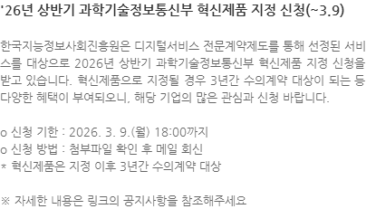 한국지능정보사회진흥원은 디지털서비스 전문계약제도를 통해 선정된 서비스를 대상으로 2026년 상반기 과학기술정보통신부 혁신제품 지정 신청을 받고 있습니다. 혁신제품으로 지정될 경우 3년간 수의계약 대상이 되는 등 다양한 혜택이 부여되오니, 해당 기업의 많은 관심과 신청 바랍니다. o 신청 기한 : 2026. 3. 9.(월) 18:00까지 o 신청 방법 : 첨부파일 확인 후 메일 회신 * 혁신제품은 지정 이후 3년간 수의계약 대상 ※ 자세한 내용은 링크의 공지사항을 참조해주세요