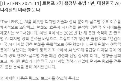 「The LENS」는 AI를 비롯한 디지털 기술과 정책 분야의 글로벌 주요 이슈를 체계적으로 조망하고, 변화의 흐름과 시사점을 분석해 정책적 인사이트를 제공하는 보고서입니다. 이번 호에서는 2025년 한 해 동안 축적해 온 글로벌 AI·디지털 정책 분석을 바탕으로, 트럼프 2기 행정부 출범 이후 1년간의 미국 AI·디지털 정책 변화를 종합적으로 진단했습니다. 규제 완화와 전략적 통제가 병행되는 미국의 정책 기조 속에서 AI·반도체·공급망·디지털 규제·에너지 정책 변화가 글로벌 기술 패권 경쟁과 산업 질서에 미치는 영향을 살펴보고, 이러한 변화가 대한민국 AI·디지털 정책과 산업에 던지는 함의를 전문가 종합 분석을 통해 제시했습니다.  ※ 자세한 내용은 링크의 보고서를 참조해 주세요