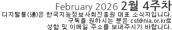 February 2026 2월 4주차 디지털통(通)은 한국지능정보사회진흥원 대표 소식지입니다. 구독을 원하시는 분은 cst@nia.or.kr로 성함 및 이메일 주소를 보내주시기 바랍니다. 