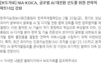 한국지능정보사회진흥원과 한국국제협력단는 2월 20일(금), 경기도 성남 코이카 본부에서 글로벌 AI 및 디지털 전환 협력 강화를 위한 업무협약(MOU)을 체결했다. 이번 협약은 AI 기술이 국가 경쟁력의 핵심으로 부상함에 따라,  NIA의 AI·디지털 분야 정책 및 기술 전문성과 코이카의 글로벌 네트워크 등 개발 협력 플랫폼을 결합한 전략적 파트너십을 수립하기 위해 마련되었다. 특히, 최근 코이카는 인공지능전환(AX) 조직을 신설(25.10)하고 본격적인 AI ODA를 준비함에 따라 양 기관의 유기적인 협력이 더욱 강화될 전망이다. ※ 자세한 내용은 홈페이지에서 보도자료를 참조해주세요