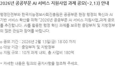 행정안전부와 한국지능정보사회진흥원은 공공부문 현장 행정의 혁신과 AI 기반 서비스 확산을 위해「2026년 공공부문 AI 서비스 지원사업」과제 공모를 추진합니다. AI를 활용한 행정 혁신 과제를 보유한 중앙부처 및 지방정부의 많은 관심과 참여를 바랍니다. o 공모 기간 : 2026년 2월 13일(금) 18:00 까지 o 대상 기관 : 중앙부처 및 지방정부 o 지원 규모 : 10개 과제 내외, 총 사업비 180억 * 자세한 내용은 링크의 공지사항을 참조해 주세요.