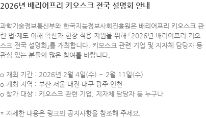 과학기술정보통신부와 한국지능정보사회진흥원은 배리어프리 키오스크 관련 법·제도 이해 확산과 현장 적용 지원을 위해 「2026년 배리어프리 키오스크 전국 설명회」를 개최합니다. 키오스크 관련 기업 및 지자체 담당자 등 관심 있는 분들의 많은 참여를 바랍니다. o 개최 기간 : 2026년 2월 4일(수) ~ 2월 11일(수) o 개최 지역 : 부산·서울·대전·대구·광주·인천 o 참가 대상 : 키오스크 관련 기업, 지자체 담당자 등 누구나 * 자세한 내용은 링크의 공지사항을 참조해 주세요.