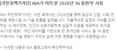 NIA 국민정책기자단, 이번 호에서는 2026년을 향해 일상과 산업, 사회 전반을 변화시킬 AI 기술 흐름을 살펴봅니다. 자율적으로 일정과 구매를 관리하는 AI 에이전트, 인간과 상호작용하며 실질적 도움을 제공하는 피지컬 AI(가정 로봇), 개인 데이터를 기반으로 한 초개인화 서비스 등 AI 동반자로서의 기술 변화가 우리의 삶에 어떤 영향을 미칠지 조망했습니다. * 자세한 내용은 NIA 블로그에서 확인해주세요