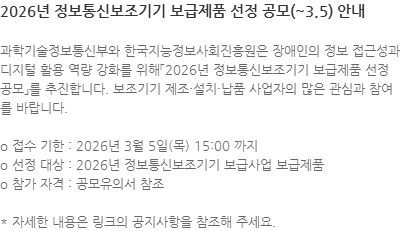 과학기술정보통신부와 한국지능정보사회진흥원은 장애인의 정보 접근성과 디지털 활용 역량 강화를 위해「2026년 정보통신보조기기 보급제품 선정 공모」를 추진합니다. 보조기기 제조·설치·납품 사업자의 많은 관심과 참여를 바랍니다. o 접수 기한 : 2026년 3월 5일(목) 15:00 까지 o 선정 대상 : 2026년 정보통신보조기기 보급사업 보급제품 o 참가 자격 : 공모유의서 참조  * 자세한 내용은 링크의 공지사항을 참조해 주세요.