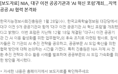 한국지능정보사회진흥원은 1월 28일(수), 한국교육학술정보원 대강당에서 대구 이전 9개 공공기관과 함께 대구 이전 공공기관 AI 혁신 포럼을 개최했다고 밝혔다. 이번 포럼은 지난해 12월 18일 체결된 「대구시 이전 공공기관 간 AI 이용 활성화를 위한 업무협약」의 후속 조치로 마련된 행사로, 참석자들은 각 기관의 AI 추진 전략을 공유하고, 공공부문 AI 도입·확산을 위한 협력 방안에 대해 논의하는 시간을 가졌다. 특히 진흥원은 NIA 자체 AI 전환 추진 전략과 우수 활용 사례를 발표하며 공공부문의 AI 도입 가속화를 위한 방안을 제시했다. * 자세한 내용은 홈페이지에서 보도자료를 확인해주세요