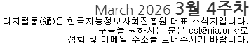 March 2026 3월 4주차 디지털통(通)은 한국지능정보사회진흥원 대표소식지입니다. 구독을 원하시는 분은 cst@nia.or.kr로 성함 및 이메일 주소를 보내주시기 바랍니다. 
