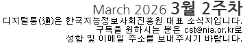 March 2026 3월 2주차 디지털통(通)은 한국지능정보사회진흥원 대표소식지입니다. 구독을 원하시는 분은 cst@nia.or.kr로 성함 및 이메일 주소를 보내주시기 바랍니다. 