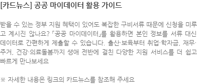 받을 수 있는 정부 지원 혜택이 있어도 복잡한 구비서류 때문에 신청을 미루고 계시진 않나요? 「공공 마이데이터」를 활용하면 본인 정보를 서류 대신 데이터로 간편하게 제출할 수 있습니다. 출산·보육부터 취업·학자금, 재무·주거, 건강·의료돌봄까지 생애 전반에 걸친 다양한 지원 서비스를 더 쉽고 빠르게 만나보세요 ※ 자세한 내용은 링크의 카드뉴스를 참조해 주세요