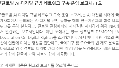 「글로벌 AI·디지털 규범 네트워크 구축·운영 보고서」는 AI 대전환 시대에 국제사회에서 논의되는 AI·디지털 규범 동향을 해외 연구기관과의 협력 네트워크를 통해 분석하고, 글로벌 관점에서의 시사점을 제시하기 위해 NIA에서 발간하는 보고서입니다. 이번 호에서는 영국 싱크탱크 DEMOS의 「A Declaration On Digital Rights」를 소개합니다. AI·데이터 기반 기술의 확산이 인권에 미치는 영향을 진단하고, 국제기구 및 주요국의 법·제도 분석을 바탕으로 영국 정부의 디지털 권리 선언 제안(안)을 담았습니다. 원문 보고서와 함께 한국어 요약 자료도 함께 제공됩니다. ※ 자세한 내용은 링크의 보고서를 참조해 주세요