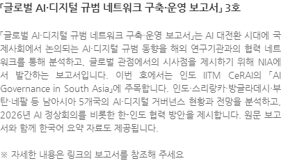 「글로벌 AI·디지털 규범 네트워크 구축·운영 보고서」는 AI 대전환 시대에 국제사회에서 논의되는 AI·디지털 규범 동향을 해외 연구기관과의 협력 네트워크를 통해 분석하고, 글로벌 관점에서의 시사점을 제시하기 위해 NIA에서 발간하는 보고서입니다. 이번 호에서는 인도 IITM CeRAI의 「AI Governance in South Asia」에 주목합니다. 인도·스리랑카·방글라데시·부탄·네팔 등 남아시아 5개국의 AI·디지털 거버넌스 현황과 전망을 분석하고, 2026년 AI 정상회의를 비롯한 한-인도 협력 방안을 제시합니다. 원문 보고서와 함께 한국어 요약 자료도 제공됩니다. ※ 자세한 내용은 링크의 보고서를 참조해 주세요