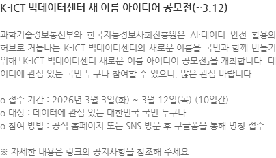 과학기술정보통신부와 한국지능정보사회진흥원은 AI·데이터 안전 활용의 허브로 거듭나는 K-ICT 빅데이터센터의 새로운 이름을 국민과 함께 만들기 위해 「K-ICT 빅데이터센터 새로운 이름 아이디어 공모전」을 개최합니다. 데이터에 관심 있는 국민 누구나 참여할 수 있으니, 많은 관심 바랍니다. o 접수 기간 : 2026년 3월 3일(화) ~ 3월 12일(목) (10일간) o 대상 : 데이터에 관심 있는 대한민국 국민 누구나 o 참여 방법 : 공식 홈페이지 또는 SNS 방문 후 구글폼을 통해 명칭 접수 ※ 자세한 내용은 링크의 공지사항을 참조해 주세요