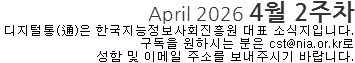 April 2026 4월 2주차 디지털통(通)은 한국지능정보사회진흥원 대표 소식지입니다. 구독을 원하시는 분은 cst@nia.or.kr로 성함 및 이메일 주소를 보내주시기 바랍니다.