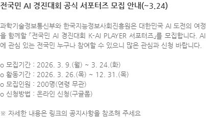 과학기술정보통신부와 한국지능정보사회진흥원은 대한민국 AI 도전의 여정을 함께할 「전국민 AI 경진대회 K-AI PLAYER 서포터즈」를 모집합니다. AI에 관심 있는 전국민 누구나 참여할 수 있으니 많은 관심과 신청 바랍니다. o 모집기간 : 2026. 3. 9.(월) ~ 3. 24.(화) o 활동기간 : 2026. 3. 26.(목) ~ 12. 31.(목) o 모집인원 : 200명(연령 무관) o 신청방법 : 온라인 신청(구글폼) ※ 자세한 내용은 링크의 공지사항을 참조해 주세요