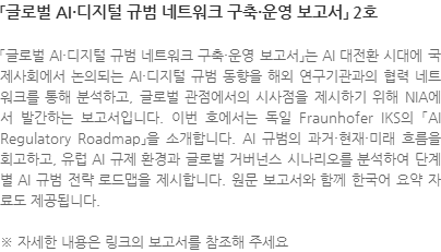 「글로벌 AI·디지털 규범 네트워크 구축·운영 보고서」는 AI 대전환 시대에 국제사회에서 논의되는 AI·디지털 규범 동향을 해외 연구기관과의 협력 네트워크를 통해 분석하고, 글로벌 관점에서의 시사점을 제시하기 위해 NIA에서 발간하는 보고서입니다. 이번 호에서는 독일 Fraunhofer IKS의 「AI Regulatory Roadmap」을 소개합니다. AI 규범의 과거·현재·미래 흐름을 회고하고, 유럽 AI 규제 환경과 글로벌 거버넌스 시나리오를 분석하여 단계별 AI 규범 전략 로드맵을 제시합니다. 원문 보고서와 함께 한국어 요약 자료도 제공됩니다. ※ 자세한 내용은 링크의 보고서를 참조해 주세요