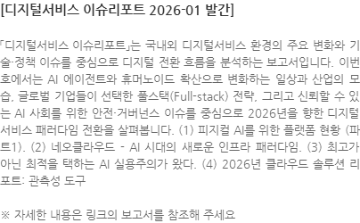 「디지털서비스 이슈리포트」는 국내외 디지털서비스 환경의 주요 변화와 기술·정책 이슈를 중심으로 디지털 전환 흐름을 분석하는 보고서입니다. 이번 호에서는 AI 에이전트와 휴머노이드 확산으로 변화하는 일상과 산업의 모습, 글로벌 기업들이 선택한 풀스택(Full-stack) 전략, 그리고 신뢰할 수 있는 AI 사회를 위한 안전·거버넌스 이슈를 중심으로 2026년을 향한 디지털 서비스 패러다임 전환을 살펴봅니다. (1) 피지컬 AI를 위한 플랫폼 현황 (파트1). (2) 네오클라우드 - AI 시대의 새로운 인프라 패러다임. (3) 최고가 아닌 최적을 택하는 AI 실용주의가 왔다. (4) 2026년 클라우드 솔루션 리포트: 관측성 도구 ※ 자세한 내용은 링크의 보고서를 참조해 주세요