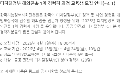 한국지능정보사회진흥원은 한국의 디지털정부·ICT 정책 및 사업 경험을 개발도상국에 전수할 해외진출 전문가 양성을 위해 「2026년 디지털정부 해외진출 1차 경력자 과정」을 운영합니다. 공공·민간의 디지털정부·ICT 분야 경력자분들의 많은 관심과 참여 바랍니다. o 모집 마감 : 2026년 4월 1일(수) 18:00까지 o 교육 기간 : 2026년 4월 13일(월) ~ 4월 24일(금), 10일간 o 장소 : 바비엥2교육센터(서울 5호선 서대문역 6번 출구) o 대상 : 공공·민간의 디지털정부/ICT 분야 경력자 (20명) ※ 자세한 내용은 링크의 공지사항을 참조해 주세요