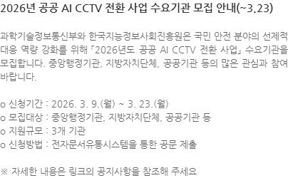 과학기술정보통신부와 한국지능정보사회진흥원은 국민 안전 분야의 선제적 대응 역량 강화를 위해 「2026년도 공공 AI CCTV 전환 사업」 수요기관을 모집합니다. 중앙행정기관, 지방자치단체, 공공기관 등의 많은 관심과 참여 바랍니다. o 신청기간 : 2026. 3. 9.(월) ~ 3. 23.(월) o 모집대상 : 중앙행정기관, 지방자치단체, 공공기관 등 o 지원규모 : 3개 기관 o 신청방법 : 전자문서유통시스템을 통한 공문 제출 ※ 자세한 내용은 링크의 공지사항을 참조해 주세요