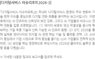 「디지털서비스 이슈리포트」는 국내외 디지털서비스 환경의 주요 변화와 기술·정책 이슈를 중심으로 디지털 전환 흐름을 분석하는 보고서입니다. 이번 호에서는 AI 인프라의 신뢰성과 보안 강화, 그리고 AI 기업들의 비즈니스 전략 전환을 집중 조명했습니다. (1) 데이터 보호와 연산 무결성을 동시에 확보하는 기밀 추론 기술과 신뢰 가능한 AI 인프라 동향, (2) GTC 2026을 통해 살펴본 엔비디아의 피지컬 AI 관련 핵심 기술 및 플랫폼 전략, (3) 소비자 중심에서 기업 시장으로 무게 중심을 옮기는 LLM 기업들의 전략적 B2B 피벗, (4) 보안을 핵심 경쟁력으로 부상시키는 2026년 클라우드 솔루션 동향 등을 다뤘습니다. ※ 자세한 내용은 링크의 보고서를 참조해 주세요