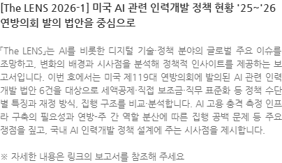 「The LENS」는 AI를 비롯한 디지털 기술·정책 분야의 글로벌 주요 이슈를 조망하고, 변화의 배경과 시사점을 분석해 정책적 인사이트를 제공하는 보고서입니다. 이번 호에서는 미국 제119대 연방의회에 발의된 AI 관련 인력개발 법안 6건을 대상으로 세액공제·직접 보조금·직무 표준화 등 정책 수단별 특징과 재정 방식, 집행 구조를 비교·분석합니다. AI 고용 충격 측정 인프라 구축의 필요성과 연방-주 간 역할 분산에 따른 집행 공백 문제 등 주요 쟁점을 짚고, 국내 AI 인력개발 정책 설계에 주는 시사점을 제시합니다. ※ 자세한 내용은 링크의 보고서를 참조해 주세요