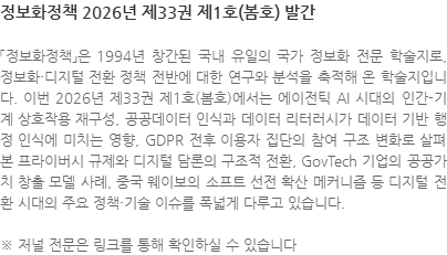 「정보화정책」은 1994년 창간된 국내 유일의 국가 정보화 전문 학술지로, 정보화·디지털 전환 정책 전반에 대한 연구와 분석을 축적해 온 학술지입니다. 이번 2026년 제33권 제1호(봄호)에서는 에이전틱 AI 시대의 인간-기계 상호작용 재구성, 공공데이터 인식과 데이터 리터러시가 데이터 기반 행정 인식에 미치는 영향, GDPR 전후 이용자 집단의 참여 구조 변화로 살펴본 프라이버시 규제와 디지털 담론의 구조적 전환, GovTech 기업의 공공가치 창출 모델 사례, 중국 웨이보의 소프트 선전 확산 메커니즘 등 디지털 전환 시대의 주요 정책·기술 이슈를 폭넓게 다루고 있습니다. ※ 저널 전문은 링크를 통해 확인하실 수 있습니다