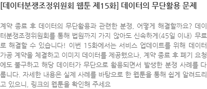 계약 종료 후 데이터의 무단활용과 관련한 분쟁, 어떻게 해결할까요? 데이터분쟁조정위원회를 통해 법원까지 가지 않아도 신속하게(45일 이내) 무료로 해결할 수 있습니다! 이번 15화에서는 서비스 업데이트를 위해 데이터 가공 계약을 체결하고 이미지 데이터를 제공했으나, 계약 종료 후 폐기 요청에도 불구하고 해당 데이터가 무단으로 활용되면서 발생한 분쟁 사례를 다룹니다. 자세한 내용은 실제 사례를 바탕으로 한 웹툰을 통해 쉽게 알려드리고 있으니, 링크의 웹툰을 확인해 주세요