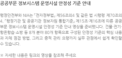 행정안전부와 NIA는 「전자정부법」 제56조의4 및 같은 법 시행령 제70조의4, 「행정기관 및 공공기관 정보자원 통합기준」 제15조·제16조에 따른 공공부문 정보시스템 운영시설 안정성 기준 안내 영상을 준비했니다. 건물·전기·항온항습·소방 등 8개 분야 80개 항목으로 구성된 안정성 기준의 핵심 내용과 자체 점검 방법, 그리고 증적 관리 요령까지 실무 관점에서 쉽게 확인할 수 있습니다. ※ 자세한 내용은 링크의 영상을 참조해 주세요