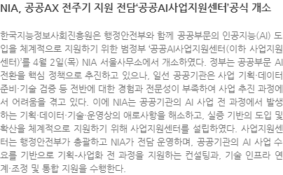 한국지능정보사회진흥원은 행정안전부와 함께 공공부문의 인공지능(AI) 도입을 체계적으로 지원하기 위한 범정부 ‘공공AI사업지원센터(이하 사업지원센터)’를 4월 2일(목) NIA 서울사무소에서 개소하였다. 정부는 공공부문 AI 전환을 핵심 정책으로 추진하고 있으나, 일선 공공기관은 사업 기획·데이터 준비·기술 검증 등 전반에 대한 경험과 전문성이 부족하여 사업 추진 과정에서 어려움을 겪고 있다. 이에 NIA는 공공기관의 AI 사업 전 과정에서 발생하는 기획·데이터·기술·운영상의 애로사항을 해소하고, 실증 기반의 도입 및 확산을 체계적으로 지원하기 위해 사업지원센터를 설립하였다. 사업지원센터는 행정안전부가 총괄하고 NIA가 전담 운영하며, 공공기관의 AI 사업 수요를 기반으로 기획–사업화 전 과정을 지원하는 컨설팅과, 기술 인프라 연계·조정 및 통합 지원을 수행한다.