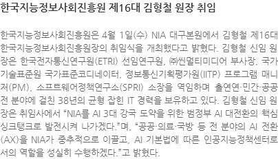 한국지능정보사회진흥원은 4월 1일(수) NIA 대구본원에서 김형철 제16대 한국지능정보사회진흥원장의 취임식을 개최했다고 밝혔다. 김형철 신임 원장은 한국전자통신연구원(ETRI) 선임연구원, ㈜씬멀티미디어 부사장, 국가기술표준원 국가표준코디네이터, 정보통신기획평가원(IITP) 프로그램 매니저(PM), 소프트웨어정책연구소(SPRI) 소장을 역임하며 출연연·민간·공공 전 분야에 걸친 38년의 균형 잡힌 IT 경력을 보유하고 있다. 김형철 신임 원장은 취임사에서 NIA를 AI 3대 강국 도약을 위한 범정부 AI 대전환의 핵심 싱크탱크로 발전시켜 나가겠다.며, 공공·의료·국방 등 전 분야의 AI 전환(AX)을 NIA가 중추적으로 이끌고, AI 기본법에 따른 인공지능정책센터로서의 역할을 성실히 수행하겠다.고 밝혔다.