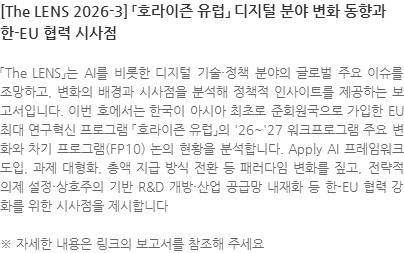 「The LENS」는 AI를 비롯한 디지털 기술·정책 분야의 글로벌 주요 이슈를 조망하고, 변화의 배경과 시사점을 분석해 정책적 인사이트를 제공하는 보고서입니다. 이번 호에서는 한국이 아시아 최초로 준회원국으로 가입한 EU 최대 연구혁신 프로그램 「호라이즌 유럽」의 26~27 워크프로그램 주요 변화와 차기 프로그램(FP10) 논의 현황을 분석합니다. Apply AI 프레임워크 도입, 과제 대형화, 총액 지급 방식 전환 등 패러다임 변화를 짚고, 전략적 의제 설정·상호주의 기반 R&D 개방·산업 공급망 내재화 등 한-EU 협력 강화를 위한 시사점을 제시합니다 ※ 자세한 내용은 링크의 보고서를 참조해 주세요