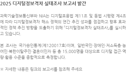 과학기술정보통신부와 NIA는 디지털포용법 제11조 및 동법 시행령 제4조에 따라 디지털정보격차 해소 정책의 연간 추진 성과를 점검하고 향후 효과적인 정책 추진 방향을 도출하기 위해 「디지털정보격차 실태조사」를 실시하고 있습니다.  본 조사는 국가승인통계(제120017호)이며, 일반국민·장애인·저소득층·농어민·북한이탈주민·결혼이민자 등 총 15,000명을 대상으로 디지털 접근·역량·활용 수준을 종합적으로 측정합니다. ※ 자세한 내용은 링크의 보고서를 참조해 주세요