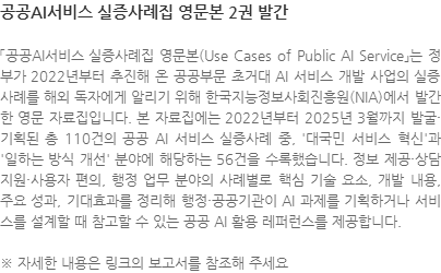 「공공AI서비스 실증사례집 영문본(Use Cases of Public AI Service」는 정부가 2022년부터 추진해 온 공공부문 초거대 AI 서비스 개발 사업의 실증사례를 해외 독자에게 알리기 위해 한국지능정보사회진흥원(NIA)에서 발간한 영문 자료집입니다. 본 자료집에는 2022년부터 2025년 3월까지 발굴·기획된 총 110건의 공공 AI 서비스 실증사례 중, 대국민 서비스 혁신과 일하는 방식 개선 분야에 해당하는 56건을 수록했습니다. 정보 제공·상담 지원·사용자 편의, 행정 업무 분야의 사례별로 핵심 기술 요소, 개발 내용, 주요 성과, 기대효과를 정리해 행정·공공기관이 AI 과제를 기획하거나 서비스를 설계할 때 참고할 수 있는 공공 AI 활용 레퍼런스를 제공합니다. ※ 자세한 내용은 링크의 보고서를 참조해 주세요