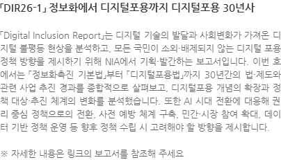 「Digital Inclusion Report」는 디지털 기술의 발달과 사회변화가 가져온 디지털 불평등 현상을 분석하고, 모든 국민이 소외·배제되지 않는 디지털 포용 정책 방향을 제시하기 위해 NIA에서 기획·발간하는 보고서입니다. 이번 호에서는 「정보화촉진 기본법」부터 「디지털포용법」까지 30년간의 법·제도와 관련 사업 추진 경과를 종합적으로 살펴보고, 디지털포용 개념의 확장과 정책 대상·추진 체계의 변화를 분석했습니다. 또한 AI 시대 전환에 대응해 권리 중심 정책으로의 전환, 사전 예방 체계 구축, 민간·시장 참여 확대, 데이터 기반 정책 운영 등 향후 정책 수립 시 고려해야 할 방향을 제시합니다. ※ 자세한 내용은 링크의 보고서를 참조해 주세요
