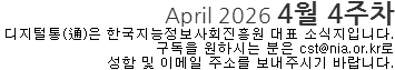 April 2026 4월 4주차 디지털통(通)은 한국지능정보사회진흥원 대표소식지입니다. 구독을 원하시는 분은 cst@nia.or.kr로 성함 및 이메일 주소를 보내주시기 바랍니다.